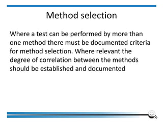 Method selection
Where a test can be performed by more than
one method there must be documented criteria
for method selection. Where relevant the
degree of correlation between the methods
should be established and documented
 