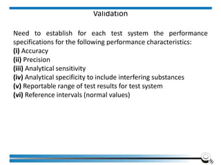Validation
Need to establish for each test system the performance
specifications for the following performance characteristics:
(i) Accuracy
(ii) Precision
(iii) Analytical sensitivity
(iv) Analytical specificity to include interfering substances
(v) Reportable range of test results for test system
(vi) Reference intervals (normal values)
Institute of Applied Quality Management 138
 