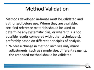 Method Validation
Methods developed in-house must be validated and
authorized before use. Where they are available,
certified reference materials should be used to
determine any systematic bias, or where this is not
possible results compared with other technique(s),
preferably based on different principles of analysis.
• Where a change in method involves only minor
adjustments, such as sample size, different reagents,
the amended method should be validated
 