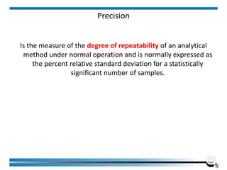 Precision
Is the measure of the degree of repeatability of an analytical
method under normal operation and is normally expressed as
the percent relative standard deviation for a statistically
significant number of samples.
 