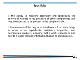 Specificity
Is the ability to measure accurately and specifically the
analyte of interest in the presence of other components that
may be expected to be present in the sample matrix.
It is a measure of the degree of interference from such things
as other active ingredients, excipients, impurities, and
degradation products, ensuring that a peak response is due
only to a single component; that is, that no co-elutions exist.
 