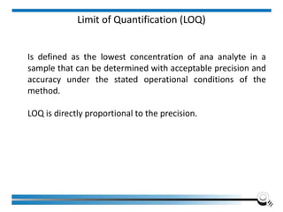 Limit of Quantification (LOQ)
Is defined as the lowest concentration of ana analyte in a
sample that can be determined with acceptable precision and
accuracy under the stated operational conditions of the
method.
LOQ is directly proportional to the precision.
 