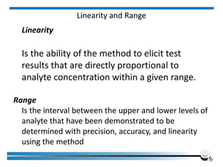 Linearity and Range
Linearity
Is the ability of the method to elicit test
results that are directly proportional to
analyte concentration within a given range.
Range
Is the interval between the upper and lower levels of
analyte that have been demonstrated to be
determined with precision, accuracy, and linearity
using the method
 