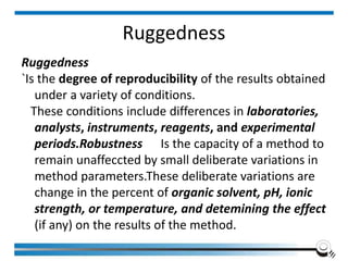 Ruggedness
Ruggedness
`Is the degree of reproducibility of the results obtained
under a variety of conditions.
These conditions include differences in laboratories,
analysts, instruments, reagents, and experimental
periods.Robustness Is the capacity of a method to
remain unaffeccted by small deliberate variations in
method parameters.These deliberate variations are
change in the percent of organic solvent, pH, ionic
strength, or temperature, and detemining the effect
(if any) on the results of the method.
 