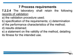 7.2.2.4 The laboratory shall retain the following
records of validation:
a) the validation procedure used;
b) specification of the requirements; c) determination
of the performance characteristics of the method;
d) results obtained;
e) a statement on the validity of the method, detailing
its fitness for the intended use.
7 Process requirements
 