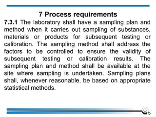 7.3.1 The laboratory shall have a sampling plan and
method when it carries out sampling of substances,
materials or products for subsequent testing or
calibration. The sampling method shall address the
factors to be controlled to ensure the validity of
subsequent testing or calibration results. The
sampling plan and method shall be available at the
site where sampling is undertaken. Sampling plans
shall, whenever reasonable, be based on appropriate
statistical methods.
7 Process requirements
 