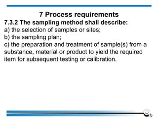 7.3.2 The sampling method shall describe:
a) the selection of samples or sites;
b) the sampling plan;
c) the preparation and treatment of sample(s) from a
substance, material or product to yield the required
item for subsequent testing or calibration.
7 Process requirements
 