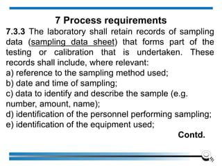 7.3.3 The laboratory shall retain records of sampling
data (sampling data sheet) that forms part of the
testing or calibration that is undertaken. These
records shall include, where relevant:
a) reference to the sampling method used;
b) date and time of sampling;
c) data to identify and describe the sample (e.g.
number, amount, name);
d) identification of the personnel performing sampling;
e) identification of the equipment used;
Contd.
7 Process requirements
 