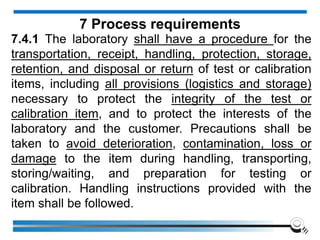 7.4.1 The laboratory shall have a procedure for the
transportation, receipt, handling, protection, storage,
retention, and disposal or return of test or calibration
items, including all provisions (logistics and storage)
necessary to protect the integrity of the test or
calibration item, and to protect the interests of the
laboratory and the customer. Precautions shall be
taken to avoid deterioration, contamination, loss or
damage to the item during handling, transporting,
storing/waiting, and preparation for testing or
calibration. Handling instructions provided with the
item shall be followed.
7 Process requirements
 