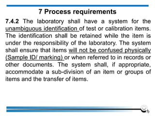 7.4.2 The laboratory shall have a system for the
unambiguous identification of test or calibration items.
The identification shall be retained while the item is
under the responsibility of the laboratory. The system
shall ensure that items will not be confused physically
(Sample ID/ marking) or when referred to in records or
other documents. The system shall, if appropriate,
accommodate a sub-division of an item or groups of
items and the transfer of items.
7 Process requirements
 