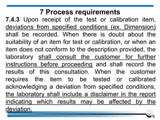 7.4.3 Upon receipt of the test or calibration item,
deviations from specified conditions (ex. Dimension)
shall be recorded. When there is doubt about the
suitability of an item for test or calibration, or when an
item does not conform to the description provided, the
laboratory shall consult the customer for further
instructions before proceeding and shall record the
results of this consultation. When the customer
requires the item to be tested or calibrated
acknowledging a deviation from specified conditions,
the laboratory shall include a disclaimer in the report
indicating which results may be affected by the
deviation.
7 Process requirements
 