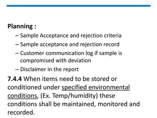 Planning :
– Sample Acceptance and rejection criteria
– Sample acceptance and rejection record
– Customer communication log if sample is
compromised with deviation
– Disclaimer in the report
7.4.4 When items need to be stored or
conditioned under specified environmental
conditions, (Ex. Temp/humidity) these
conditions shall be maintained, monitored and
recorded.
 