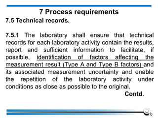 7.5 Technical records.
7.5.1 The laboratory shall ensure that technical
records for each laboratory activity contain the results,
report and sufficient information to facilitate, if
possible, identification of factors affecting the
measurement result (Type A and Type B factors) and
its associated measurement uncertainty and enable
the repetition of the laboratory activity under
conditions as close as possible to the original.
Contd.
7 Process requirements
 