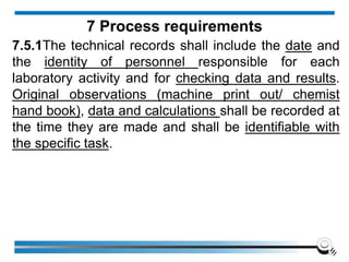 7.5.1The technical records shall include the date and
the identity of personnel responsible for each
laboratory activity and for checking data and results.
Original observations (machine print out/ chemist
hand book), data and calculations shall be recorded at
the time they are made and shall be identifiable with
the specific task.
7 Process requirements
 