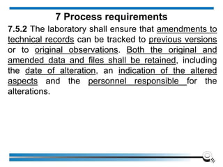 7.5.2 The laboratory shall ensure that amendments to
technical records can be tracked to previous versions
or to original observations. Both the original and
amended data and files shall be retained, including
the date of alteration, an indication of the altered
aspects and the personnel responsible for the
alterations.
7 Process requirements
 