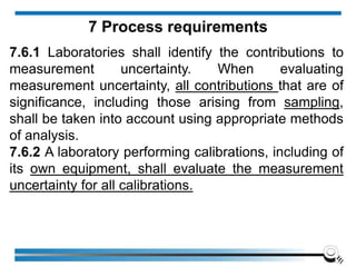 7.6.1 Laboratories shall identify the contributions to
measurement uncertainty. When evaluating
measurement uncertainty, all contributions that are of
significance, including those arising from sampling,
shall be taken into account using appropriate methods
of analysis.
7.6.2 A laboratory performing calibrations, including of
its own equipment, shall evaluate the measurement
uncertainty for all calibrations.
7 Process requirements
 