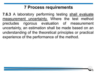 7.6.3 A laboratory performing testing shall evaluate
measurement uncertainty. Where the test method
precludes rigorous evaluation of measurement
uncertainty, an estimation shall be made based on an
understanding of the theoretical principles or practical
experience of the performance of the method.
7 Process requirements
 
