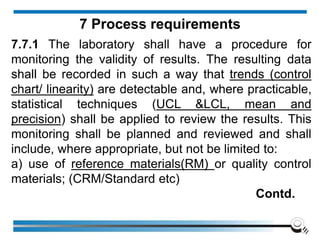 7.7.1 The laboratory shall have a procedure for
monitoring the validity of results. The resulting data
shall be recorded in such a way that trends (control
chart/ linearity) are detectable and, where practicable,
statistical techniques (UCL &LCL, mean and
precision) shall be applied to review the results. This
monitoring shall be planned and reviewed and shall
include, where appropriate, but not be limited to:
a) use of reference materials(RM) or quality control
materials; (CRM/Standard etc)
Contd.
7 Process requirements
 