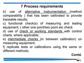 b) use of alternative instrumentation (method
comparability ) that has been calibrated to provide
traceable results;
c) functional check(s) of measuring and testing
equipment; ( other one point/two point etc check
d) use of check or working standards with control
charts, where applicable;
e) intermediate checks (in between calibration) on
measuring equipment;
f) replicate tests or calibrations using the same or
different methods;
Contd.
7 Process requirements
 