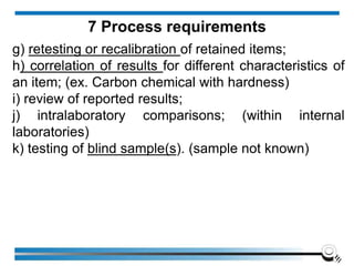 g) retesting or recalibration of retained items;
h) correlation of results for different characteristics of
an item; (ex. Carbon chemical with hardness)
i) review of reported results;
j) intralaboratory comparisons; (within internal
laboratories)
k) testing of blind sample(s). (sample not known)
7 Process requirements
 