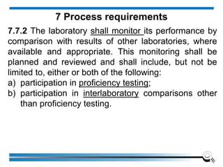 7.7.2 The laboratory shall monitor its performance by
comparison with results of other laboratories, where
available and appropriate. This monitoring shall be
planned and reviewed and shall include, but not be
limited to, either or both of the following:
a) participation in proficiency testing;
b) participation in interlaboratory comparisons other
than proficiency testing.
7 Process requirements
 