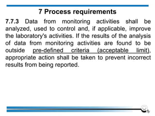 7.7.3 Data from monitoring activities shall be
analyzed, used to control and, if applicable, improve
the laboratory's activities. If the results of the analysis
of data from monitoring activities are found to be
outside pre-defined criteria (acceptable limit),
appropriate action shall be taken to prevent incorrect
results from being reported.
7 Process requirements
 