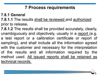 7.8.1 General
7.8.1.1 The results shall be reviewed and authorized
prior to release.
7.8.1.2 The results shall be provided accurately, clearly,
unambiguously and objectively, usually in a report (e.g.
a test report or a calibration certificate or report of
sampling), and shall include all the information agreed
with the customer and necessary for the interpretation
of the results and all information required by the
method used. All issued reports shall be retained as
technical records.
7 Process requirements
 