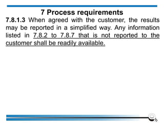 7.8.1.3 When agreed with the customer, the results
may be reported in a simplified way. Any information
listed in 7.8.2 to 7.8.7 that is not reported to the
customer shall be readily available.
7 Process requirements
 