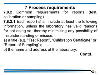 7.8.2 Common requirements for reports (test,
calibration or sampling)
7.8.2.1 Each report shall include at least the following
information, unless the laboratory has valid reasons
for not doing so, thereby minimizing any possibility of
misunderstanding or misuse:
a) a title (e.g. “Test Report”, “Calibration Certificate” or
“Report of Sampling”);
b) the name and address of the laboratory;
Contd.
7 Process requirements
 
