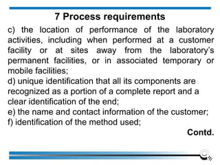 c) the location of performance of the laboratory
activities, including when performed at a customer
facility or at sites away from the laboratory’s
permanent facilities, or in associated temporary or
mobile facilities;
d) unique identification that all its components are
recognized as a portion of a complete report and a
clear identification of the end;
e) the name and contact information of the customer;
f) identification of the method used;
Contd.
7 Process requirements
 