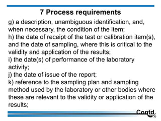 g) a description, unambiguous identification, and,
when necessary, the condition of the item;
h) the date of receipt of the test or calibration item(s),
and the date of sampling, where this is critical to the
validity and application of the results;
i) the date(s) of performance of the laboratory
activity;
j) the date of issue of the report;
k) reference to the sampling plan and sampling
method used by the laboratory or other bodies where
these are relevant to the validity or application of the
results;
Contd.
7 Process requirements
 