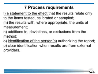 l) a statement to the effect that the results relate only
to the items tested, calibrated or sampled;
m) the results with, where appropriate, the units of
measurement;
n) additions to, deviations, or exclusions from the
method;
o) identification of the person(s) authorizing the report;
p) clear identification when results are from external
providers.
7 Process requirements
 