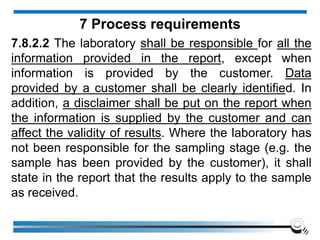 7.8.2.2 The laboratory shall be responsible for all the
information provided in the report, except when
information is provided by the customer. Data
provided by a customer shall be clearly identified. In
addition, a disclaimer shall be put on the report when
the information is supplied by the customer and can
affect the validity of results. Where the laboratory has
not been responsible for the sampling stage (e.g. the
sample has been provided by the customer), it shall
state in the report that the results apply to the sample
as received.
7 Process requirements
 