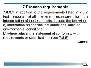 7.8.3.1 In addition to the requirements listed in 7.8.2,
test reports shall, where necessary for the
interpretation of the test results, include the following:
a) information on specific test conditions, such as
environmental conditions;
b) where relevant, a statement of conformity with
requirements or specifications (see 7.8.6);
Contd.
7 Process requirements
 