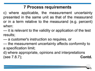 c) where applicable, the measurement uncertainty
presented in the same unit as that of the measurand
or in a term relative to the measurand (e.g. percent)
when:
— it is relevant to the validity or application of the test
results;
— a customer's instruction so requires, or
— the measurement uncertainty affects conformity to
a specification limit;
d) where appropriate, opinions and interpretations
(see 7.8.7); Contd.
7 Process requirements
 