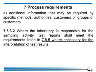 e) additional information that may be required by
specific methods, authorities, customers or groups of
customers.
7.8.3.2 Where the laboratory is responsible for the
sampling activity, test reports shall meet the
requirements listed in 7.8.5 where necessary for the
interpretation of test results.
7 Process requirements
 