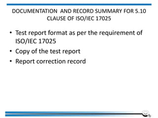 DOCUMENTATION AND RECORD SUMMARY FOR 5.10
CLAUSE OF ISO/IEC 17025
• Test report format as per the requirement of
ISO/IEC 17025
• Copy of the test report
• Report correction record
 