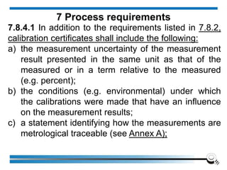 7.8.4.1 In addition to the requirements listed in 7.8.2,
calibration certificates shall include the following:
a) the measurement uncertainty of the measurement
result presented in the same unit as that of the
measured or in a term relative to the measured
(e.g. percent);
b) the conditions (e.g. environmental) under which
the calibrations were made that have an influence
on the measurement results;
c) a statement identifying how the measurements are
metrological traceable (see Annex A);
7 Process requirements
 