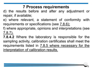 d) the results before and after any adjustment or
repair, if available;
e) where relevant, a statement of conformity with
requirements or specifications (see 7.8.6);
f) where appropriate, opinions and interpretations (see
7.8.7).
7.8.4.2 Where the laboratory is responsible for the
sampling activity, calibration certificates shall meet the
requirements listed in 7.8.5 where necessary for the
interpretation of calibration results.
7 Process requirements
 