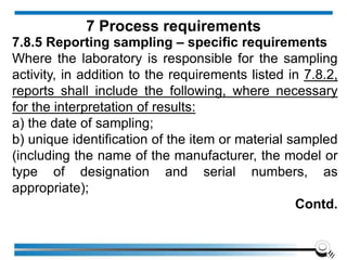 7.8.5 Reporting sampling – specific requirements
Where the laboratory is responsible for the sampling
activity, in addition to the requirements listed in 7.8.2,
reports shall include the following, where necessary
for the interpretation of results:
a) the date of sampling;
b) unique identification of the item or material sampled
(including the name of the manufacturer, the model or
type of designation and serial numbers, as
appropriate);
Contd.
7 Process requirements
 