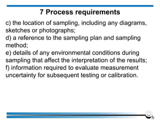 c) the location of sampling, including any diagrams,
sketches or photographs;
d) a reference to the sampling plan and sampling
method;
e) details of any environmental conditions during
sampling that affect the interpretation of the results;
f) information required to evaluate measurement
uncertainty for subsequent testing or calibration.
7 Process requirements
 