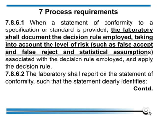 7.8.6.1 When a statement of conformity to a
specification or standard is provided, the laboratory
shall document the decision rule employed, taking
into account the level of risk (such as false accept
and false reject and statistical assumptions)
associated with the decision rule employed, and apply
the decision rule.
7.8.6.2 The laboratory shall report on the statement of
conformity, such that the statement clearly identifies:
Contd.
7 Process requirements
 