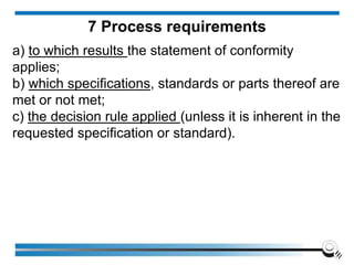 a) to which results the statement of conformity
applies;
b) which specifications, standards or parts thereof are
met or not met;
c) the decision rule applied (unless it is inherent in the
requested specification or standard).
7 Process requirements
 