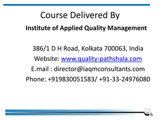 Course Delivered By
Institute of Applied Quality Management
386/1 D H Road, Kolkata 700063, India
Website: www.quality-pathshala.com
E.mail : director@iaqmconsultants.com
Phone: +919830051583/ +91-33-24976080
 