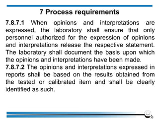 7.8.7.1 When opinions and interpretations are
expressed, the laboratory shall ensure that only
personnel authorized for the expression of opinions
and interpretations release the respective statement.
The laboratory shall document the basis upon which
the opinions and interpretations have been made.
7.8.7.2 The opinions and interpretations expressed in
reports shall be based on the results obtained from
the tested or calibrated item and shall be clearly
identified as such.
7 Process requirements
 