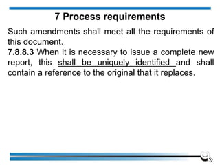 Such amendments shall meet all the requirements of
this document.
7.8.8.3 When it is necessary to issue a complete new
report, this shall be uniquely identified and shall
contain a reference to the original that it replaces.
7 Process requirements
 