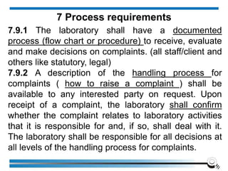 7.9.1 The laboratory shall have a documented
process (flow chart or procedure) to receive, evaluate
and make decisions on complaints. (all staff/client and
others like statutory, legal)
7.9.2 A description of the handling process for
complaints ( how to raise a complaint ) shall be
available to any interested party on request. Upon
receipt of a complaint, the laboratory shall confirm
whether the complaint relates to laboratory activities
that it is responsible for and, if so, shall deal with it.
The laboratory shall be responsible for all decisions at
all levels of the handling process for complaints.
7 Process requirements
 