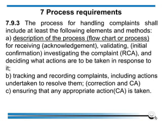 7.9.3 The process for handling complaints shall
include at least the following elements and methods:
a) description of the process (flow chart or process)
for receiving (acknowledgement), validating, (initial
confirmation) investigating the complaint (RCA), and
deciding what actions are to be taken in response to
it;
b) tracking and recording complaints, including actions
undertaken to resolve them; (correction and CA)
c) ensuring that any appropriate action(CA) is taken.
7 Process requirements
 