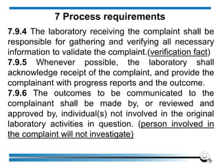 7.9.4 The laboratory receiving the complaint shall be
responsible for gathering and verifying all necessary
information to validate the complaint.(verification fact)
7.9.5 Whenever possible, the laboratory shall
acknowledge receipt of the complaint, and provide the
complainant with progress reports and the outcome.
7.9.6 The outcomes to be communicated to the
complainant shall be made by, or reviewed and
approved by, individual(s) not involved in the original
laboratory activities in question. (person involved in
the complaint will not investigate)
7 Process requirements
 