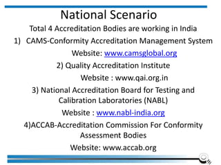 National Scenario
Total 4 Accreditation Bodies are working in India
1) CAMS-Conformity Accreditation Management System
Website: www.camsglobal.org
2) Quality Accreditation Institute
Website : www.qai.org.in
3) National Accreditation Board for Testing and
Calibration Laboratories (NABL)
Website : www.nabl-india.org
4)ACCAB-Accreditation Commission For Conformity
Assessment Bodies
Website: www.accab.org
 